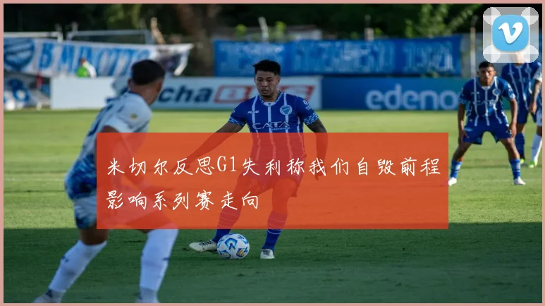 米切尔反思G1失利称我们自毁前程影响系列赛走向