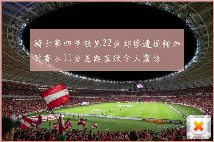 骑士第四节领先22分却惨遭逆转加时赛以11分差距落败令人震惊