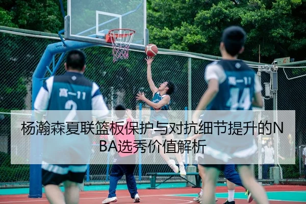 杨瀚森夏联篮板保护与对抗细节提升的NBA选秀价值解析
